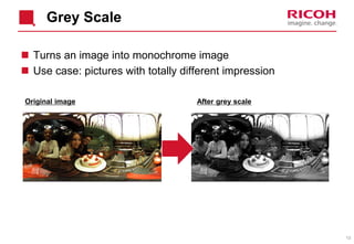 13
Grey Scale
 Turns an image into monochrome image
 Use case: pictures with totally different impression
Original image After grey scale
 