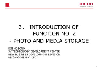 16
３． INTRODUCTION OF
FUNCTION NO. 2
- PHOTO AND MEDIA STORAGE
EIJI HOSONO
SV TECHNOLOGY DEVELOPMENT CENTER
NEW BUSINESS DEVELOPMENT DIVISION
RICOH COMPANY, LTD.
 