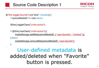 35
Source Code Description 1
$("#ric-toggle-favorite").on("click", function() {
if (activeMediaID == null) return;
$(this).toggleClass("ui-btn-active");
if ($(this).hasClass("ui-btn-active")) {
mediaStorage.addMeta(activeMediaID, { “user.favorite" : "marked" });
} else {
mediaStorage.removeMeta(activeMediaID, "user.favorite");
}
})
User-defined metadata is
added/deleted when "Favorite"
button is pressed.
 