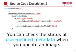 36
Source Code Description 2
function slideshow() {
…
mediaStorage.meta(activeMediaID, "user")
.then(function(meta) {
$("#ric-toggle-favorite")
.toggleClass("ui-btn-active", meta.favorite == "marked");
return mediaStorage.download(activeMediaID, "blob");
})
.then(function(blob) {
var imageURL = URL.createObjectURL(blob);
$("#ric-view")
.one("load", function() { URL.revokeObjectURL(imageURL); })
.attr("src", imageURL);
});
You can check the status of
user-defined metadata when
you update an image.
 