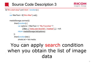 37
$("#ric-start-stop").on("click", function() {
…
var filterText = $("#ric-filter").val();
mediaStorage.connect()
.then(function() {
var options = filterText == "My Favorites" ?
{ filter: { "meta.user.favorite": "marked" } } : null;
return mediaStorage.list(options);
})
.then(function(list) {
photoList = list.media;
photoIndex = 0;
slideshowTimer = setTimeout(slideshow, 0);
});
…
}
You can apply search condition
when you obtain the list of image
data
Source Code Description 3
 