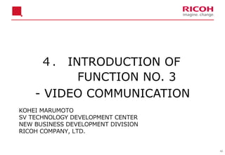 40
４． INTRODUCTION OF
FUNCTION NO. 3
- VIDEO COMMUNICATION
KOHEI MARUMOTO
SV TECHNOLOGY DEVELOPMENT CENTER
NEW BUSINESS DEVELOPMENT DIVISION
RICOH COMPANY, LTD.
 