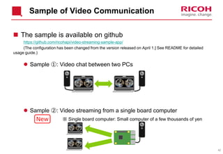 42
Sample of Video Communication
 The sample is available on github
https://github.com/ricohapi/video-streaming-sample-app/
(The configuration has been changed from the version released on April 1.] See README for detailed
usage guide.)
 Sample ①: Video chat between two PCs
 Sample ②: Video streaming from a single board computer
※ Single board computer: Small computer of a few thousands of yenNew
 