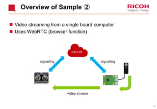 44
Overview of Sample ②
 Video streaming from a single board computer
 Uses WebRTC (browser function)
signaling signaling
RICOH
video stream
 