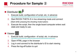 45
Procedure for Sample ②
 Distributer
1. Execute build, configuration of script, etc. in advance
https://github.com/ricohapi/video-streaming-sample-app/tree/master/samples/oneway-broadcast
2. Start RICOH THETA S in live streaming mode and connect
(Start while pressing the shooting mode button)
3. Execute the script, then the single board computer enters wait
state and ready to use.
 Viewer
1. Execute build, configuration of script, etc. in advance
https://github.com/ricohapi/video-streaming-sample-app/tree/master/samples/oneway-watch
2. Open HTML page in the browser
3. Log in and connect to the distributer’s ID to start viewing
4. Press the log-off button to quit
 
