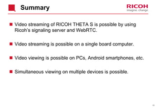 48
Summary
 Video streaming of RICOH THETA S is possible by using
Ricoh’s signaling server and WebRTC.
 Video streaming is possible on a single board computer.
 Video viewing is possible on PCs, Android smartphones, etc.
 Simultaneous viewing on multiple devices is possible.
 