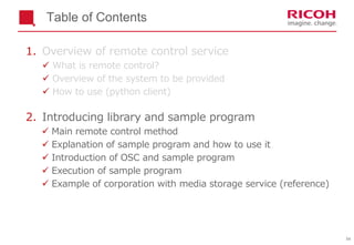 54
Table of Contents
1. Overview of remote control service
 What is remote control?
 Overview of the system to be provided
 How to use (python client)
2. Introducing library and sample program
 Main remote control method
 Explanation of sample program and how to use it
 Introduction of OSC and sample program
 Execution of sample program
 Example of corporation with media storage service (reference)
 