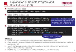 56
Explanation of Sample Program and
How to Use It (1/3)
 Importing Client class
 Code on the shooter side
 Code on the device side
with Client(client_id, client_secret) as camera:
camera.connect(user_id, user_pass, ca_certs)
camera.listen(dev_id, func=on_receive, fargs=('callback_args',))
wait_key()
with Client(client_id, client_secret) as camera:
camera.connect(user_id, user_pass, ca_certs)
camera.shoot(dev_id, param=None)
from ricohapi.cameractl.client import Client
Points
 Specify the same user ID/password by the shooter side and device side.
 Settle on a dev_id in advance between the sender and the receiver as commands are sent to a
specified dev_id
 Specify the callback function to be executed when a shooting command is received, and
implement the shooting processing
 Start listen() on an appropriate device before a shooting command is sent.
Up to 32 letters including
uppercase/lowercase alphanumeric
characters and _ (underscore)
can be used as device ID.
Specify callback function
 