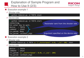 57
 Execution example 1
 Shooter side
 Device side
 Execution example 2
 Shooter side
 Device side
$ python remocon.py –d THETA start
connecting…
hit enter key to quit.
device : THETA
command : shoot
rcv_param: None
fun_param: callback_args
Explanation of Sample Program and
How to Use It (2/3)
$ python remocon.py –d THETA shoot
Parameter sent from the shooter side
Argument specified on the device side
$ python remocon.py –d THETA –p '{"_shutterSpeed": 0.01, "_iso": 200}' shoot
device : THETA
command : shoot
rcv_param: {u'_shutterSpeed': 0.01, u'_iso': 200}
fun_param: callback_args
 