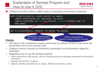58
 Callback function that is called when a shooting command is received
Explanation of Sample Program and
How to Use It (3/3)
def on_receive(devid, command, rcv_param, fun_param):
Points
 The device side implements proper processing as callback function that hands the
parameters sent by the shooter side.
 Callback function consists of mandatory parameters and parameters added by
developer.
 Regarding how to use the sample program
 Start connection to the server, wait for shooting and send shooting command by start/shoot
command.
 Specify device ID by -d option
 Specify transfer parameter by -p option. JSON string format is used.
with Client(client_id, client_secret) as camera:
camera.connect(user_id, user_pass, ca_certs)
camera.listen(dev_id, func=on_receive, fargs=('callback_args',))
wait_key()
[Mandatory parameters]
The system sets the value
[Option parameters]
Specify a given number of tuples
 
