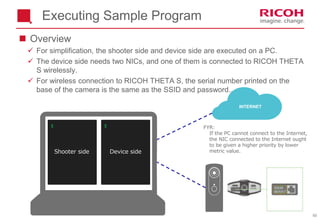 60
Executing Sample Program
 Overview
 For simplification, the shooter side and device side are executed on a PC.
 The device side needs two NICs, and one of them is connected to RICOH THETA
S wirelessly.
 For wireless connection to RICOH THETA S, the serial number printed on the
base of the camera is the same as the SSID and password..
$ $
INTERNET
Device sideShooter side
FYR:
If the PC cannot connect to the Internet,
the NIC connected to the Internet ought
to be given a higher priority by lower
metric value.
 