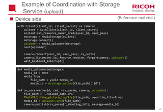 62
with Client(client_id, client_secret) as camera:
aclient = AuthClient(client_id, client_secret)
aclient.set_resource_owner_creds(user_id, user_pass)
mstorage = MediaStorage(aclient)
mstorage.connect()
uploader = media_uploader(mstorage)
next(uploader)
camera.connect(user_id, user_pass, ca_certs)
camera.listen(dev_id, func=on_receive, fargs=(camera, uploader))
wait_keyboard_interrupt()
Example of Coordination with Storage
Service (upload)
def media_uploader(mstorage):
media_id = None
while True:
file_path = yield media_id
media_id = mstorage.upload(file_path)['id']
def on_receive(devid, cmd, rcv_param, camera, uploader):
file_path = './upload_path.JPG'
ThetaV2().take_picture_to_file(file_path, override_file=True)
media_id = uploader.send(file_path)
camera.publish(rcv_param['_shooting_id'], message=media_id)
 Device side (Reference material)
 
