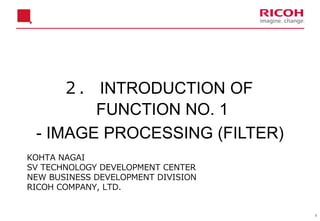 8
２． INTRODUCTION OF
FUNCTION NO. 1
- IMAGE PROCESSING (FILTER)
KOHTA NAGAI
SV TECHNOLOGY DEVELOPMENT CENTER
NEW BUSINESS DEVELOPMENT DIVISION
RICOH COMPANY, LTD.
 