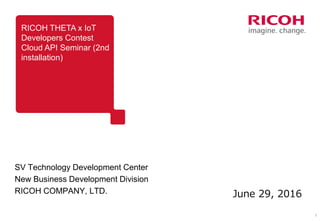 1
RICOH THETA x IoT
Developers Contest
Cloud API Seminar (2nd
installation)
SV Technology Development Center
New Business Development Division
RICOH COMPANY, LTD. June 29, 2016
 