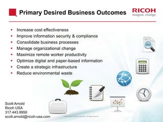 Primary Desired Business Outcomes









Increase cost effectiveness
Improve information security & compliance
Consolidate business processes
Manage organizational change
Maximize remote worker productivity
Optimize digital and paper-based information
Create a strategic infrastructure
Reduce environmental waste

Scott Arnold
Ricoh USA
317.443.9950
scott.arnold@ricoh-usa.com

© 2012 Ricoh Americas Corporation. All Rights Reserved.

1

 