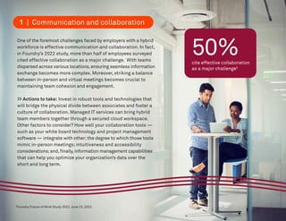 50%
cite effective collaboration
as a major challenge5
One of the foremost challenges faced by employers with a hybrid
workforce is effective communication and collaboration. In fact,
in Foundry’s 2022 study, more than half of employees surveyed
cited effective collaboration as a major challenge. With teams
dispersed across various locations,ensuring seamless information
exchange becomes more complex. Moreover, striking a balance
between in-person and virtual meetings becomes crucial to
maintaining team cohesion and engagement.
>> Actions to take: Invest in robust tools and technologies that
will bridge the physical divide between associates and foster a
culture of collaboration. Managed IT services can bring hybrid
team members together through a secured cloud workspace.
Other factors to consider? How well your collaboration tools —
such as your white board technology and project management
software — integrate with other;the degree to which those tools
mimic in-person meetings; intuitiveness and accessibility
considerations;and,finally,information management capabilities
that can help you optimize your organization’s data over the
short and long term.
5
Foundry Future of Work Study 2022. June 23, 2022.
1 | Communication and collaboration
 