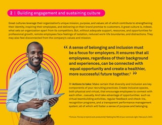 Great cultures leverage their organization’s unique mission, purpose, and values;all of which contribute to strengthening
their identity, inspiring their employees, and delivering on their brand promise to customers. A great culture is, indeed,
what sets an organization apart from its competitors. But, without adequate support, resources, and opportunities for
professional growth, remote employees face feelings of isolation, reduced work-life boundaries, and distractions. They
may also feel disconnected from the company’s values and mission.
6
Fortune.The key to hybrid work productivity? Getting the ROI of your commute right.February 8,2023.
2 | Building engagement and sustaining culture
A sense of belonging and inclusion must
be a focus for employers.It ensures that all
employees,regardless of their background
and experiences,can be connected with
equal opportunity and create a healthier,
more successful future together.6
>> Actions to take: Make certain that diversity and inclusion are key
components of your recruiting practices. Create inclusive spaces,
both physical and virtual, that encourage employees to connect with
each other…casually. And take advantage of opportunities such as
virtual teambuilding activities, regular feedback and check-ins,
recognition programs, and a transparent performance management
system; all of which will foster a sense of purpose and belonging.
“
“
 
