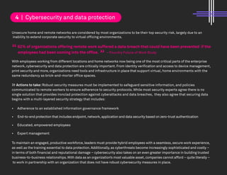 Unsecure home and remote networks are considered by most organizations to be their top security risk, largely due to an
inability to extend corporate security to virtual officing environments.
62% of organizations offering remote work suffered a data breach that could have been prevented if the
employees had been coming into the office. – Foundry Future of Work Study
With employees working from different locations and home networks now being one of the most critical parts of the enterprise
network, cybersecurity and data protection are critically important. From identity verification and access to device management,
print security and more, organizations need tools and infrastructure in place that support virtual, home environments with the
same redundancy as brick-and-mortar office spaces.
>> Actions to take: Robust security measures must be implemented to safeguard sensitive information, and policies
communicated to remote workers to ensure adherence to security protocols. While most security experts agree there is no
single solution that provides ironclad protection against cyberattacks and data breaches, they also agree that securing data
begins with a multi-layered security strategy that includes:
• Adherence to an established information governance framework
• End-to-end protection that includes endpoint,network,application and data security based on zero-trust authentication
• Educated, empowered employees
• Expert management
To maintain an engaged, productive workforce, leaders must provide hybrid employees with a seamless, secure work experience,
as well as the training essential to data protection. Additionally, as cyberthreats become increasingly sophisticated and costly –
in terms of both financial and reputational damage – cybersecurity also takes on an even greater importance in building trusted
business-to-business relationships.With data as an organization’s most valuable asset,companies cannot afford – quite literally –
to work in partnership with an organization that does not have robust cybersecurity measures in place.
4 | Cybersecurity and data protection
“ “
 