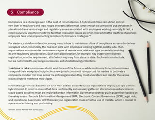 9
Deloitte. Global Remote Work Survey. 2022.
5. Compliance
Compliance is a challenge even in the best of circumstances. A hybrid workforce can add an entirely
new layer of regulatory and legal hoops an organization must jump through as companies put processes in
place to address various legal and regulatory issues associated with employees working remotely. In fact, a
recent survey by Deloitte reflects the fact that “regulatory issues are often cited among the top three challenges
employers face when implementing remote or hybrid work strategies.”9
For starters, a chief consideration, among many, is how to maintain a culture of compliance across a borderless
workplace when, historically, this has been done with employees working together, side by side.Then,
organizations must consider the numerous types of remote work, with each type potentially involving
its own regulatory considerations. Each workplace location, for example, may trigger a new license,
registration, or other requirement; all of which may vary from state to state. Such variations include,
but are not limited to, pay range disclosures, and whistleblowing protections.
>> Actions to take:As employers build workforces of the future — while continuing to permit employees
to expand their workplace footprint into new jurisdictions — it is important for leaders to cultivate a
compliance mindset that lives across the entire organization.They must understand and plan for the various
issues a hybrid workforce may trigger.
Information governance becomes an even more critical area of focus as organizations employ a people-centric
hybrid model. In order to ensure that data is efficiently and securely gathered, stored, accessed and shared,
cloud-based solutions must be employed and an Information Governance strategy put in place that focuses on
these key areas: Records & Information Management (RIM), Electronic Content Governance (ECM), Legal Hold,
and Operational Awareness. Only then can your organization make effective use of its data, which is crucial to
operational efficiency and profitability.
5 | Compliance
 