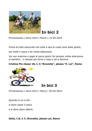 In bici 2
Primarianews | Anno 2014 | Marzo | 13-03-2014
Prima di tutto assicurati che tutte e due le ruote sono belle gonfie,
poi metti il casco e fai molta attenzione.
Vai con mamma e papà al parco giochi fai sempre molta attenzione
ai bambini… e riposati poi torna a casa e vai a dormire.
Cristina Pia classe 1B, I. C.”Bravetta”, plesso “E. Loi”, Roma
In bici 3
Primarianews | Anno 2014 | Marzo | 20-03-2014
Quando si va in bici
si deve usare il casco
e si deve stare attenti.
Sofia, I B, I. C. Bravetta, plesso Loi, Roma
 