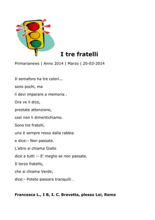 I tre fratelli
Primarianews | Anno 2014 | Marzo | 20-03-2014
Il semaforo ha tre colori...
sono pochi, ma
li devi imparare a memoria .
Ora ve li dico,
prestate attenzione,
così non li dimentichiamo.
Sono tre fratelli,
uno è sempre rosso dalla rabbia
e dice:- Non passate.
L'altro si chiama Giallo
dice a tutti :- E' meglio se non passate.
Il terzo fratello,
che si chiama Verde,
dice:- Potete passare tranquilli .
Francesca L., I B, I. C. Bravetta, plesso Loi, Roma
 
