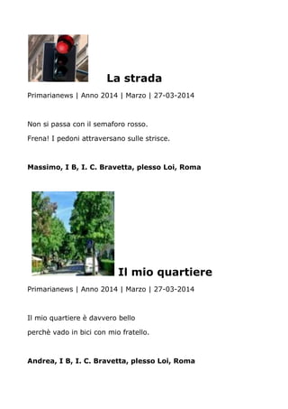 La strada
Primarianews | Anno 2014 | Marzo | 27-03-2014
Non si passa con il semaforo rosso.
Frena! I pedoni attraversano sulle strisce.
Massimo, I B, I. C. Bravetta, plesso Loi, Roma
Il mio quartiere
Primarianews | Anno 2014 | Marzo | 27-03-2014
Il mio quartiere è davvero bello
perchè vado in bici con mio fratello.
Andrea, I B, I. C. Bravetta, plesso Loi, Roma
 