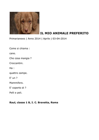 IL MIO ANIMALE PREFERITO
Primarianews | Anno 2014 | Aprile | 03-04-2014
Come si chiama :
cane.
Che cosa mangia ?
Croccantini.
Ha :
quattro zampe.
E' un ?
Mammifero.
E' coperto di ?
Pelli e peli.
Raul, classe 1 B, I. C. Bravetta, Roma
 