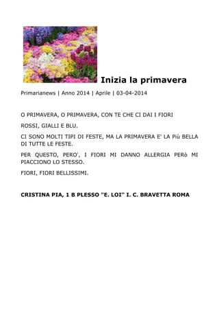 Inizia la primavera
Primarianews | Anno 2014 | Aprile | 03-04-2014
O PRIMAVERA, O PRIMAVERA, CON TE CHE CI DAI I FIORI
ROSSI, GIALLI E BLU.
CI SONO MOLTI TIPI DI FESTE, MA LA PRIMAVERA E' LA Più BELLA
DI TUTTE LE FESTE.
PER QUESTO, PERO', I FIORI MI DANNO ALLERGIA PERò MI
PIACCIONO LO STESSO.
FIORI, FIORI BELLISSIMI.
CRISTINA PIA, 1 B PLESSO "E. LOI" I. C. BRAVETTA ROMA
 