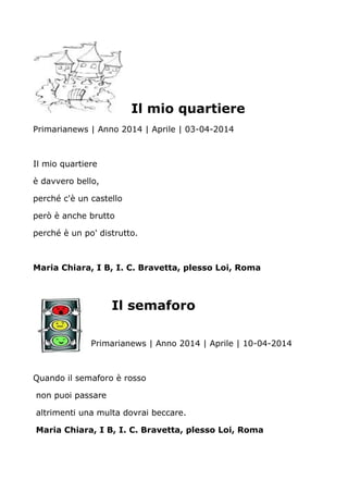 Il mio quartiere
Primarianews | Anno 2014 | Aprile | 03-04-2014
Il mio quartiere
è davvero bello,
perché c'è un castello
però è anche brutto
perché è un po' distrutto.
Maria Chiara, I B, I. C. Bravetta, plesso Loi, Roma
Il semaforo
Primarianews | Anno 2014 | Aprile | 10-04-2014
Quando il semaforo è rosso
non puoi passare
altrimenti una multa dovrai beccare.
Maria Chiara, I B, I. C. Bravetta, plesso Loi, Roma
 
