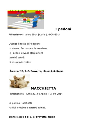 I pedoni
Primarianews |Anno 2014 |Aprile |10-04-2014
Quando è rosso per i pedoni
si devono far passare le macchine
e i pedoni devono stare attenti
perché sennò
li possono investire .
Aurora, I B, I. C. Bravetta, plesso Loi, Roma
MACCHIETTA
Primarianews | Anno 2014 | Aprile | 17-04-2014
La gattina Macchietta
ha due orecchie e quattro zampe.
Elene,classe 1 B, I. C. Bravetta, Roma
 