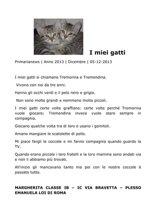 I miei gatti
Primarianews | Anno 2013 | Dicembre | 05-12-2013
I miei gatti si chiamano Tremorina e Tremendina.
Vivono con noi da tre anni.
Hanno gli occhi verdi e il pelo nero e grigio.
Non sono molto grandi e nemmeno molto piccoli.
I miei gatti certe volte graffiano: certe volte perché Tremorina
vuole giocare; Tremendina invece vuole stare sempre in
compagnia.
Giocano qualche volta tra di loro e usano i gomitoli.
Amano mangiare le scatolette di pollo.
Mi piace fargli le coccole e mi fanno compagnia quando guardo la
TV.
Quando erano piccole i loro fratelli e la loro mamma sono andati via
e non li abbiamo più trovati.
All'inizio gli mancavano tanto ma poi con le nostre coccole è
passato tutto.
MARGHERITA CLASSE IB – IC VIA BRAVETTA – PLESSO
EMANUELA LOI DI ROMA
 