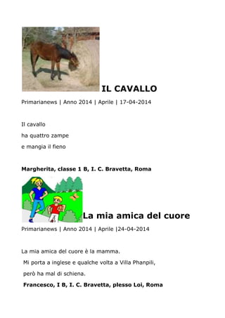 IL CAVALLO
Primarianews | Anno 2014 | Aprile | 17-04-2014
Il cavallo
ha quattro zampe
e mangia il fieno
Margherita, classe 1 B, I. C. Bravetta, Roma
La mia amica del cuore
Primarianews | Anno 2014 | Aprile |24-04-2014
La mia amica del cuore è la mamma.
Mi porta a inglese e qualche volta a Villa Phanpili,
però ha mal di schiena.
Francesco, I B, I. C. Bravetta, plesso Loi, Roma
 
