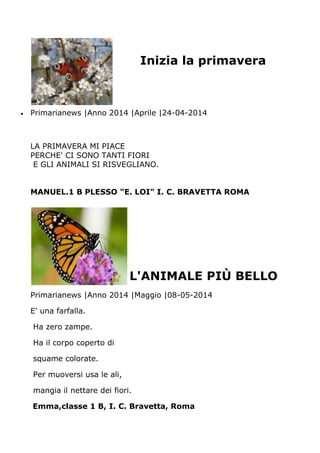 Inizia la primavera
Primarianews |Anno 2014 |Aprile |24-04-2014
LA PRIMAVERA MI PIACE
PERCHE' CI SONO TANTI FIORI
E GLI ANIMALI SI RISVEGLIANO.
MANUEL.1 B PLESSO "E. LOI" I. C. BRAVETTA ROMA
L'ANIMALE PIÙ BELLO
Primarianews |Anno 2014 |Maggio |08-05-2014
E' una farfalla.
Ha zero zampe.
Ha il corpo coperto di
squame colorate.
Per muoversi usa le ali,
mangia il nettare dei fiori.
Emma,classe 1 B, I. C. Bravetta, Roma
 