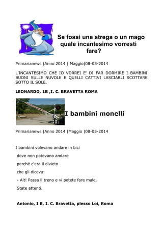 Se fossi una strega o un mago
quale incantesimo vorresti
fare?
Primarianews |Anno 2014 | Maggio|08-05-2014
L'INCANTESIMO CHE IO VORREI E' DI FAR DORMIRE I BAMBINI
BUONI SULLE NUVOLE E QUELLI CATTIVI LASCIARLI SCOTTARE
SOTTO IL SOLE.
LEONARDO, 1B ,I. C. BRAVETTA ROMA
I bambini monelli
Primarianews |Anno 2014 |Maggio |08-05-2014
I bambini volevano andare in bici
dove non potevano andare
perché c'era il divieto
che gli diceva:
- Alt! Passa il treno e vi potete fare male.
State attenti.
Antonio, I B, I. C. Bravetta, plesso Loi, Roma
 