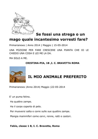 Se fossi una strega o un
mago quale incantesimo vorresti fare?
Primarianews | Anno 2014 | Maggio | 15-05-2014
UNA POZIONE PER FARE CRESCERE UNA PIANTA CHE IO LE
CHIEDO UNA COSA E LEI ME LA DA.
MA SOLO A ME.
CRISTINA-PIA, 1B ,I. C. BRAVETTA ROMA
IL MIO ANIMALE PREFERITO
Primarianews |Anno 2014| Maggio |22-05-2014
E' un puma felino.
Ha quattro zampe.
Ha il corpo coperto di pelo.
Per muoversi salta e corre sulle sue quattro zampe.
Mangia mammiferi come cervi, renne, ratti e castori.
Fabio, classe 1 B, I. C. Bravetta, Roma
 