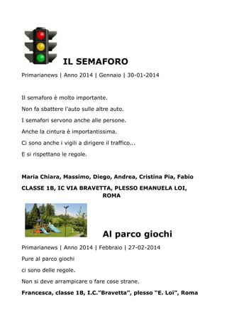 IL SEMAFORO
Primarianews | Anno 2014 | Gennaio | 30-01-2014
Il semaforo è molto importante.
Non fa sbattere l'auto sulle altre auto.
I semafori servono anche alle persone.
Anche la cintura è importantissima.
Ci sono anche i vigili a dirigere il traffico...
E si rispettano le regole.
Maria Chiara, Massimo, Diego, Andrea, Cristina Pia, Fabio
CLASSE 1B, IC VIA BRAVETTA, PLESSO EMANUELA LOI,
ROMA
Al parco giochi
Primarianews | Anno 2014 | Febbraio | 27-02-2014
Pure al parco giochi
ci sono delle regole.
Non si deve arrampicare o fare cose strane.
Francesca, classe 1B, I.C.”Bravetta”, plesso “E. Loi”, Roma
 