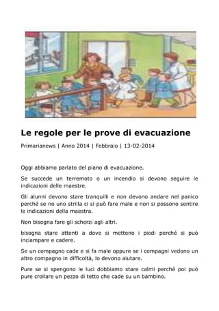 Le regole per le prove di evacuazione
Primarianews | Anno 2014 | Febbraio | 13-02-2014
Oggi abbiamo parlato del piano di evacuazione.
Se succede un terremoto o un incendio si devono seguire le
indicazioni delle maestre.
Gli alunni devono stare tranquilli e non devono andare nel panico
perché se no uno strilla ci si può fare male e non si possono sentire
le indicazioni della maestra.
Non bisogna fare gli scherzi agli altri.
bisogna stare attenti a dove si mettono i piedi perché si può
inciampare e cadere.
Se un compagno cade e si fa male oppure se i compagni vedono un
altro compagno in difficoltà, lo devono aiutare.
Pure se si spengono le luci dobbiamo stare calmi perché poi può
pure crollare un pezzo di tetto che cade su un bambino.
 