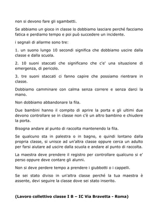 non si devono fare gli sgambetti.
Se abbiamo un gioco in classe lo dobbiamo lasciare perché facciamo
fatica e perdiamo tempo e poi può succedere un incidente.
i segnali di allarme sono tre:
1. un suono lungo 10 secondi significa che dobbiamo uscire dalla
classe e dalla scuola.
2. 10 suoni staccati che significano che c'e' una situazione di
emergenza, di pericolo.
3. tre suoni staccati ci fanno capire che possiamo rientrare in
classe.
Dobbiamo camminare con calma senza correre e senza darci la
mano.
Non dobbiamo abbandonare la fila.
Due bambini hanno il compito di aprire la porta e gli ultimi due
devono controllare se in classe non c'è un altro bambino e chiudere
la porta.
Bisogna andare al punto di raccolta mantenendo la fila.
Se qualcuno sta in palestra o in bagno, e quindi lontano dalla
propria classe, si unisce ad un'altra classe oppure cerca un adulto
per farsi aiutare ad uscire dalla scuola e andare al punto di raccolta.
La maestra deve prendere il registro per controllare qualcuno si e'
perso oppure deve contare gli alunni.
Non si deve perdere tempo a prendere i giubbotti o i cappelli.
Se sei stato diviso in un'altra classe perché la tua maestra è
assente, devi seguire la classe dove sei stato inserito.
(Lavoro collettivo classe I B – IC Via Bravetta - Roma)
 