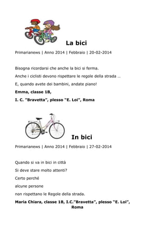 La bici
Primarianews | Anno 2014 | Febbraio | 20-02-2014
Bisogna ricordarsi che anche la bici si ferma.
Anche i ciclisti devono rispettare le regole della strada …
E, quando avete dei bambini, andate piano!
Emma, classe 1B,
I. C. ”Bravetta”, plesso “E. Loi”, Roma
In bici
Primarianews | Anno 2014 | Febbraio | 27-02-2014
Quando si va in bici in città
Si deve stare molto attenti?
Certo perché
alcune persone
non rispettano le Regole della strada.
Maria Chiara, classe 1B, I.C.”Bravetta”, plesso “E. Loi”,
Roma
 