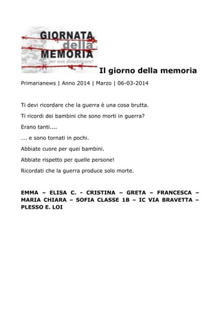 Il giorno della memoria
Primarianews | Anno 2014 | Marzo | 06-03-2014
Ti devi ricordare che la guerra è una cosa brutta.
Ti ricordi dei bambini che sono morti in guerra?
Erano tanti....
…. e sono tornati in pochi.
Abbiate cuore per quei bambini.
Abbiate rispetto per quelle persone!
Ricordati che la guerra produce solo morte.
EMMA – ELISA C. - CRISTINA – GRETA – FRANCESCA –
MARIA CHIARA – SOFIA CLASSE 1B – IC VIA BRAVETTA –
PLESSO E. LOI
 