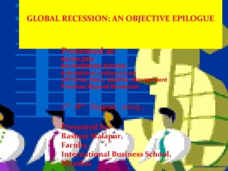 GLOBAL RECESSION: AN OBJECTIVE EPILOGUE Presented at: RICON 2009 RAI BUSINESS SCHOOL International conference on CRYSTAL BALL GAZING: Management Practices Beyond Recession 7 th  -8 th   August, 2009 , Presented by:- Rashmi Malapur, Faculty,  International Business School, Mumbai 