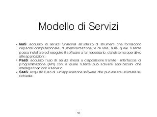 Modello di Servizi
• IaaS: acquisto di servizi funzionali all’utilizzo di strumenti che forniscono
capacità computazionale, di memorizzazione, e di rete, sulla quale l’utente
possa installare ed eseguire il software a lui necessario, dal sistema operativo
alle applicazioni.
• PaaS: acquisto l’uso di servizi messi a disposizione tramite interfaccia di
programmazione (API) con la quale l’utente può scrivere applicazioni che
interagiscono con il servizio
• SaaS: acquisto l’uso di un'applicazione software che può essere utilizzata su
richiesta
10
 