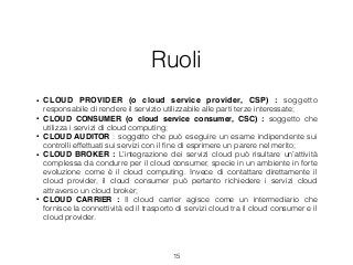 Ruoli
• CLOUD PROVIDER (o cloud service provider, CSP) : soggetto
responsabile di rendere il servizio utilizzabile alle parti terze interessate;
• CLOUD CONSUMER (o cloud service consumer, CSC) : soggetto che
utilizza i servizi di cloud computing;
• CLOUD AUDITOR : soggetto che può eseguire un esame indipendente sui
controlli effettuati sui servizi con il ﬁne di esprimere un parere nel merito;
• CLOUD BROKER : L’integrazione dei servizi cloud può risultare un’attività
complessa da condurre per il cloud consumer, specie in un ambiente in forte
evoluzione come è il cloud computing. Invece di contattare direttamente il
cloud provider, il cloud consumer può pertanto richiedere i servizi cloud
attraverso un cloud broker;
• CLOUD CARRIER : Il cloud carrier agisce come un intermediario che
fornisce la connettività ed il trasporto di servizi cloud tra il cloud consumer e il
cloud provider.
15
 