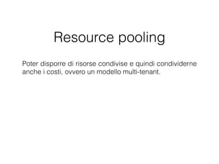 Resource pooling
Poter disporre di risorse condivise e quindi condividerne
anche i costi, ovvero un modello multi-tenant. Le risorse
offerte sono indipendenti dalla loro locazione ﬁsica,
ovvero il cliente generalmente non ha né il controllo né la
conoscenza dell'esatta locazione ﬁsica delle risorse a lui
fornite.
 
