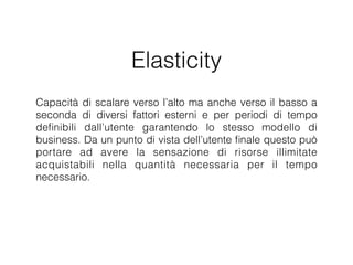 Elasticity
Capacità di scalare verso l’alto ma anche verso il basso a seconda
di diversi fattori esterni e per periodi di tempo deﬁnibili dall’utente
garantendo lo stesso modello di business. Da un punto di vista
dell’utente ﬁnale questo può portare ad avere la sensazione di
risorse illimitate acquistabili nella quantità necessaria per il tempo
necessario. E’ un fattore rivoluzionario perché permetterà agli utenti
e alle organizzazioni di svolgere rapidamente attività complesse
precedentemente impedite da vincoli di costo o tempo.
 
