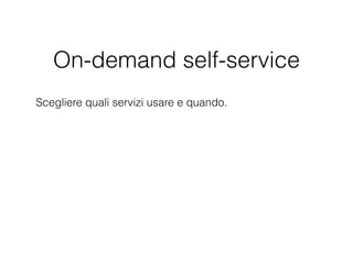 On-demand self-service
Scegliere quali servizi usare e quando. Queste operazioni
possono essere effettuate attraverso un semplice portale
web anziché tramite un processo IT e una catena di
approvazione complessi. Un sistema di questo tipo
consente anche il completamento dei progetti in meno
tempo, con meno rischi e un sovraccarico amministrativo
minore rispetto al passato.
 