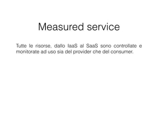 Measured service
Tutte le risorse, dallo IaaS al SaaS sono controllate e monitorate
ad uso sia del provider che del consumer. Il monitoraggio
dell’utilizzo dei servizi è molto importante per permettere al
fornitore di reagire ad eventuali picchi di richiesta allo scopo di
garantire al cliente la Qualità del Servizio promessa. L'utilizzo
delle risorse può essere monitorato e riportato in maniera
trasparente sia per il fornitore che per il cliente.
 
