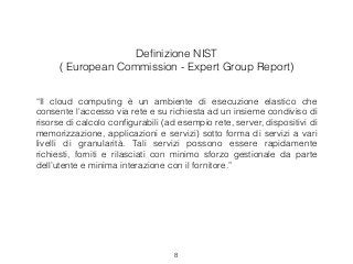Deﬁnizione NIST
( European Commission - Expert Group Report)
“Il cloud computing è un ambiente di esecuzione elastico che
consente l'accesso via rete e su richiesta ad un insieme condiviso di
risorse di calcolo conﬁgurabili (ad esempio rete, server, dispositivi di
memorizzazione, applicazioni e servizi) sotto forma di servizi a vari
livelli di granularità. Tali servizi possono essere rapidamente
richiesti, forniti e rilasciati con minimo sforzo gestionale da parte
dell’utente e minima interazione con il fornitore.”
8
 