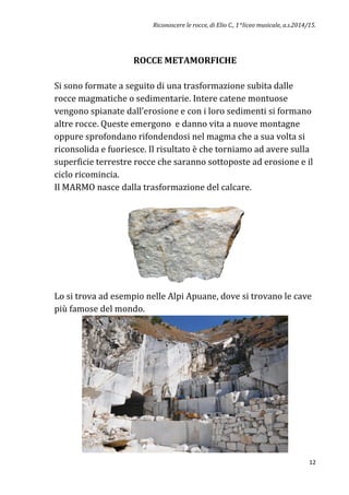 Riconoscere le rocce, di Elio C., 1^liceo musicale, a.s.2014/15.
12
ROCCE METAMORFICHE
Si sono formate a seguito di una trasformazione subita dalle
rocce magmatiche o sedimentarie. Intere catene montuose
vengono spianate dall’erosione e con i loro sedimenti si formano
altre rocce. Queste emergono e danno vita a nuove montagne
oppure sprofondano rifondendosi nel magma che a sua volta si
riconsolida e fuoriesce. Il risultato è che torniamo ad avere sulla
superficie terrestre rocce che saranno sottoposte ad erosione e il
ciclo ricomincia.
Il MARMO nasce dalla trasformazione del calcare.
Lo si trova ad esempio nelle Alpi Apuane, dove si trovano le cave
più famose del mondo.
 