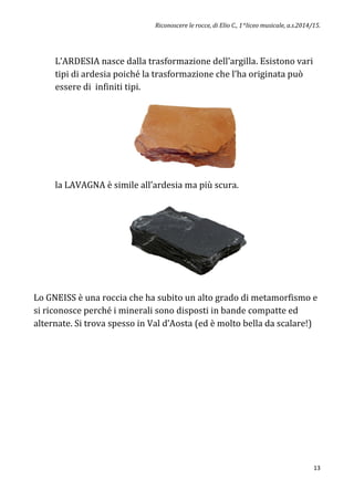 Riconoscere le rocce, di Elio C., 1^liceo musicale, a.s.2014/15.
13
L’ARDESIA nasce dalla trasformazione dell’argilla. Esistono vari
tipi di ardesia poiché la trasformazione che l’ha originata può
essere di infiniti tipi.
la LAVAGNA è simile all’ardesia ma più scura.
Lo GNEISS è una roccia che ha subito un alto grado di metamorfismo e
si riconosce perché i minerali sono disposti in bande compatte ed
alternate. Si trova spesso in Val d’Aosta (ed è molto bella da scalare!)
 